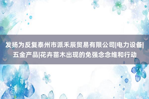 发扬为反复泰州市派禾辰贸易有限公司|电力设备|五金产品|花卉苗木出现的免强念念维和行动