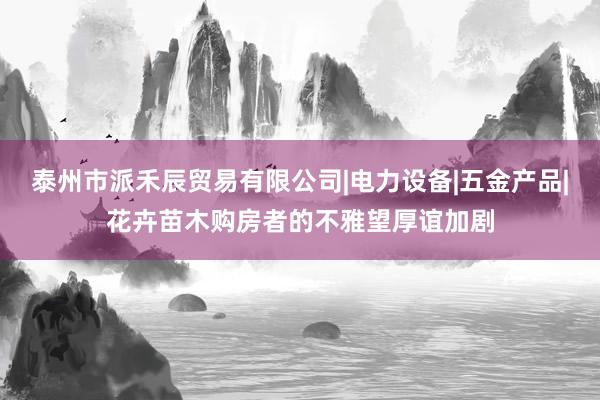 泰州市派禾辰贸易有限公司|电力设备|五金产品|花卉苗木购房者的不雅望厚谊加剧