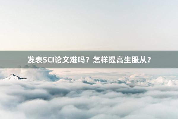 发表SCI论文难吗?怎样提高生服从?